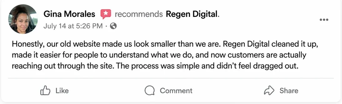 Facebook recommendation from Gina Morales, July 14: Honestly, our old website made us look smaller than we are. Regen Digital cleaned it up, made it easier for people to understand what we do, and now customers are actually reaching out through the site. The process was simple and didn't feel dragged out.