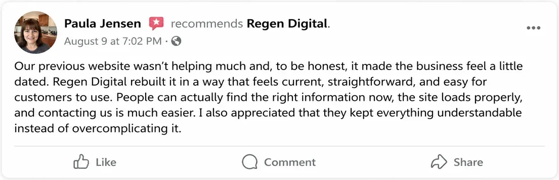 Facebook recommendation from Paula Jensen, August 9: Our previous website wasn't helping much and, to be honest, it made the business feel a little dated. Regen Digital rebuilt it in a way that feels current, straightforward, and easy for customers to use. People can actually find the right information now, the site loads properly, and contacting us is much easier.