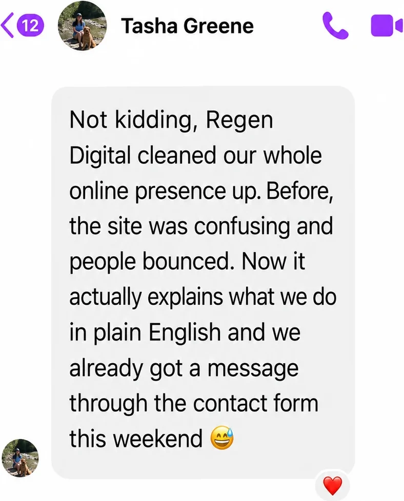 Messenger message from Tasha Greene: Not kidding, Regen Digital cleaned our whole online presence up. Before, the site was confusing and people bounced. Now it actually explains what we do in plain English and we already got a message through the contact form this weekend.