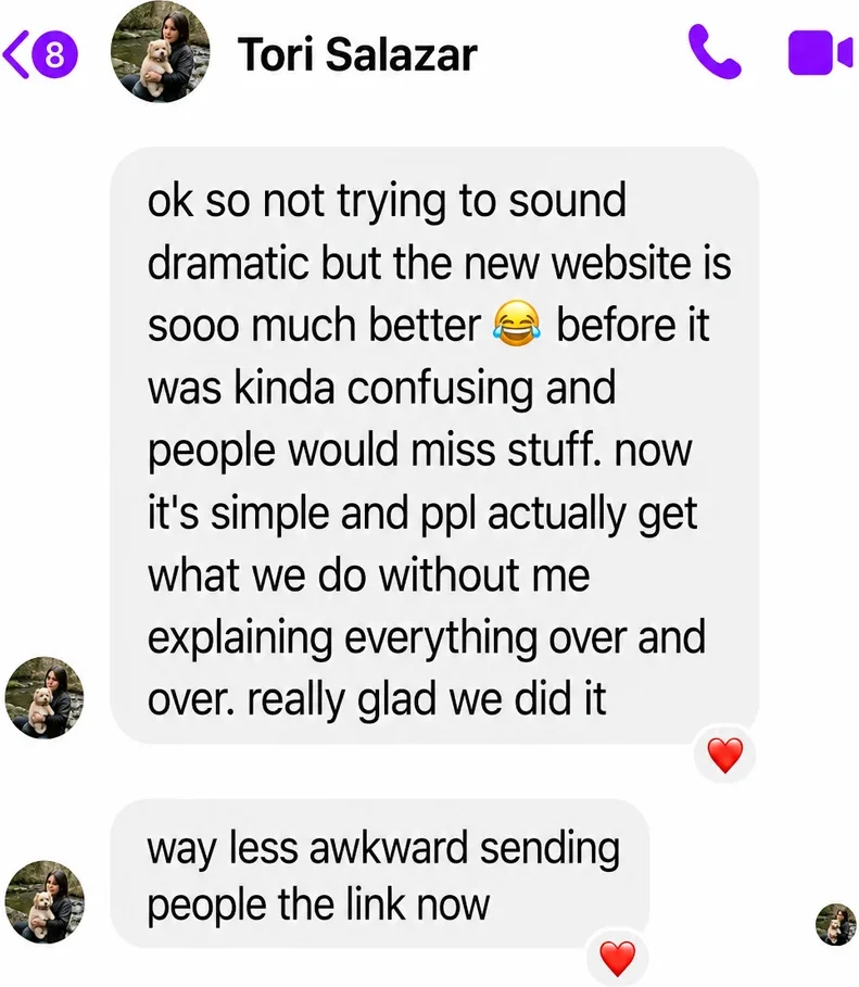 Messenger messages from Tori Salazar: ok so not trying to sound dramatic but the new website is sooo much better. before it was kinda confusing and people would miss stuff. now it's simple and ppl actually get what we do without me explaining everything over and over. really glad we did it. Way less awkward sending people the link now.