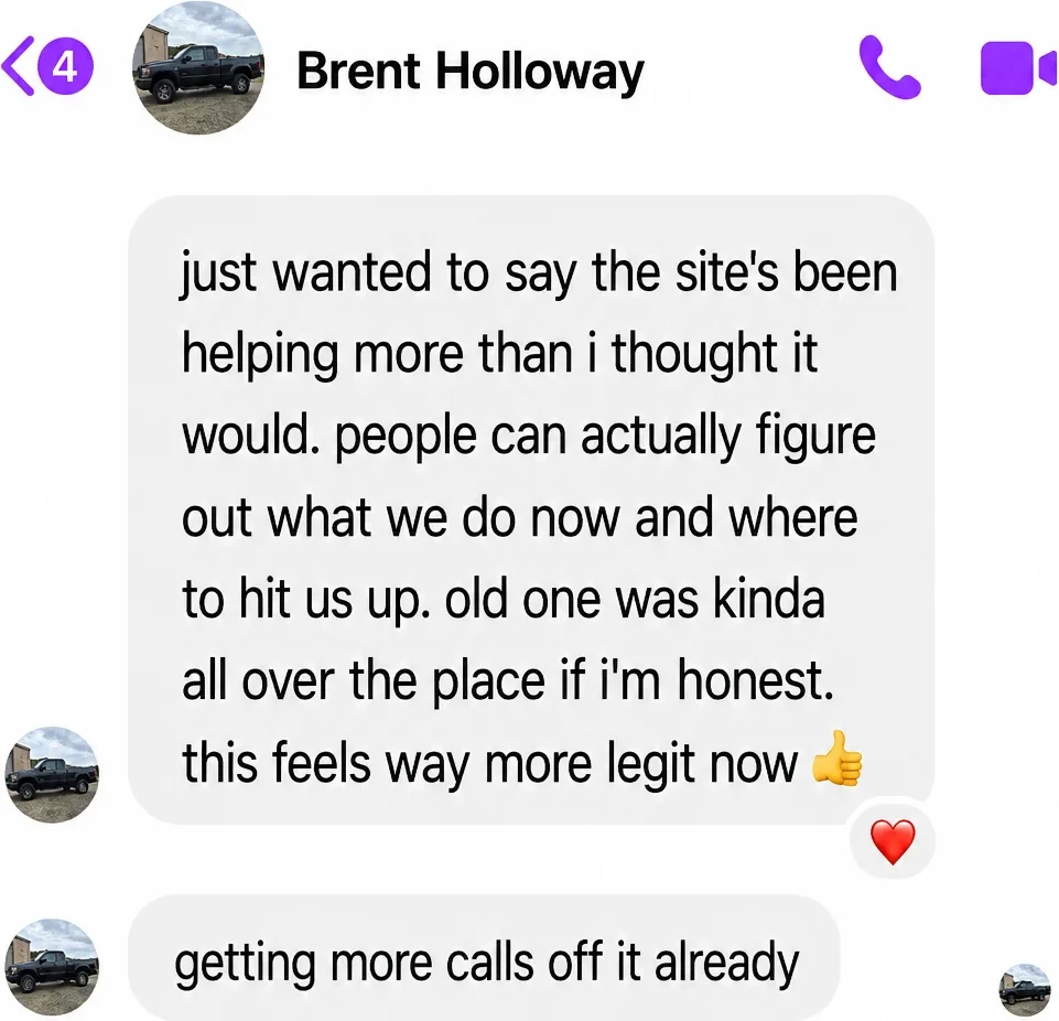 Messenger messages from Brent Holloway: just wanted to say the site's been helping more than i thought it would. people can actually figure out what we do now and where to hit us up. old one was kinda all over the place if i'm honest. this feels way more legit now. Getting more calls off it already.
